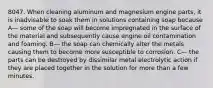 8047. When cleaning aluminum and magnesium engine parts, it is inadvisable to soak them in solutions containing soap because A— some of the soap will become impregnated in the surface of the material and subsequently cause engine oil contamination and foaming. B— the soap can chemically alter the metals causing them to become more susceptible to corrosion. C— the parts can be destroyed by dissimilar metal electrolytic action if they are placed together in the solution for more than a few minutes.