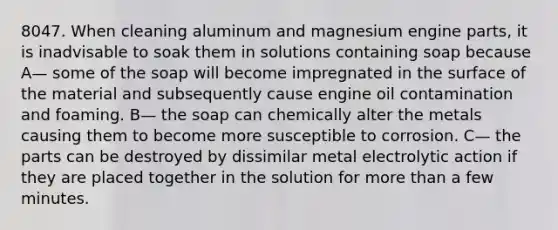 8047. When cleaning aluminum and magnesium engine parts, it is inadvisable to soak them in solutions containing soap because A— some of the soap will become impregnated in the surface of the material and subsequently cause engine oil contamination and foaming. B— the soap can chemically alter the metals causing them to become more susceptible to corrosion. C— the parts can be destroyed by dissimilar metal electrolytic action if they are placed together in the solution for more than a few minutes.