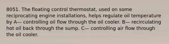 8051. The floating control thermostat, used on some reciprocating engine installations, helps regulate oil temperature by A— controlling oil flow through the oil cooler. B— recirculating hot oil back through the sump. C— controlling air flow through the oil cooler.