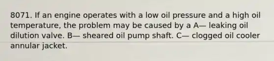 8071. If an engine operates with a low oil pressure and a high oil temperature, the problem may be caused by a A— leaking oil dilution valve. B— sheared oil pump shaft. C— clogged oil cooler annular jacket.