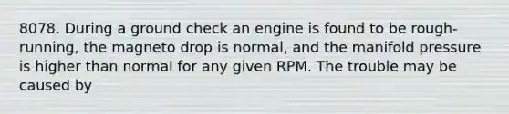 8078. During a ground check an engine is found to be rough-running, the magneto drop is normal, and the manifold pressure is higher than normal for any given RPM. The trouble may be caused by