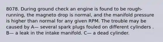 8078. During ground check an engine is found to be rough-running, the magneto drop is normal, and the manifold pressure is higher than normal for any given RPM. The trouble may be caused by A— several spark plugs fouled on different cylinders . B— a leak in the intake manifold. C— a dead cylinder.