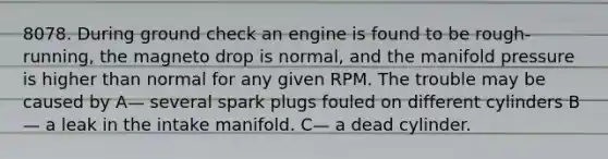 8078. During ground check an engine is found to be rough-running, the magneto drop is normal, and the manifold pressure is higher than normal for any given RPM. The trouble may be caused by A— several spark plugs fouled on different cylinders B— a leak in the intake manifold. C— a dead cylinder.