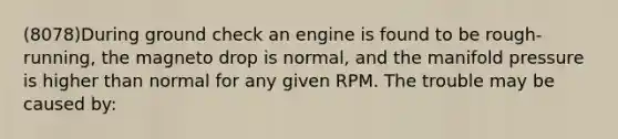 (8078)During ground check an engine is found to be rough-running, the magneto drop is normal, and the manifold pressure is higher than normal for any given RPM. The trouble may be caused by: