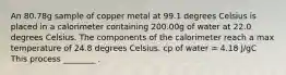 An 80.78g sample of copper metal at 99.1 degrees Celsius is placed in a calorimeter containing 200.00g of water at 22.0 degrees Celsius. The components of the calorimeter reach a max temperature of 24.8 degrees Celsius. cp of water = 4.18 J/gC This process ________ .