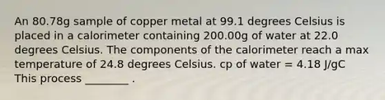 An 80.78g sample of copper metal at 99.1 degrees Celsius is placed in a calorimeter containing 200.00g of water at 22.0 degrees Celsius. The components of the calorimeter reach a max temperature of 24.8 degrees Celsius. cp of water = 4.18 J/gC This process ________ .