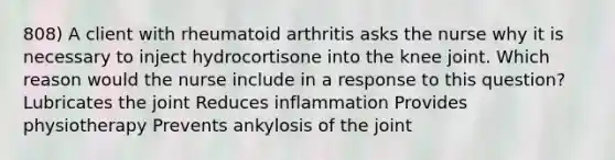 808) A client with rheumatoid arthritis asks the nurse why it is necessary to inject hydrocortisone into the knee joint. Which reason would the nurse include in a response to this question? Lubricates the joint Reduces inflammation Provides physiotherapy Prevents ankylosis of the joint