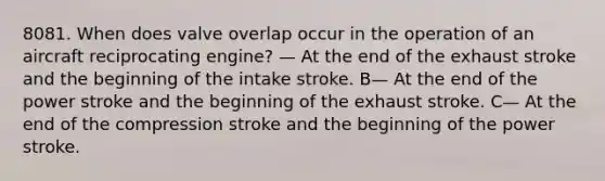 8081. When does valve overlap occur in the operation of an aircraft reciprocating engine? — At the end of the exhaust stroke and the beginning of the intake stroke. B— At the end of the power stroke and the beginning of the exhaust stroke. C— At the end of the compression stroke and the beginning of the power stroke.