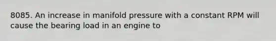 8085. An increase in manifold pressure with a constant RPM will cause the bearing load in an engine to