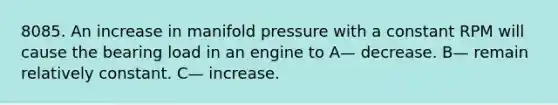 8085. An increase in manifold pressure with a constant RPM will cause the bearing load in an engine to A— decrease. B— remain relatively constant. C— increase.