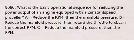 8096. What is the basic operational sequence for reducing the power output of an engine equipped with a constantspeed propeller? A— Reduce the RPM, then the manifold pressure. B— Reduce the manifold pressure, then retard the throttle to obtain the correct RPM. C— Reduce the manifold pressure, then the RPM.