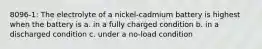 8096-1: The electrolyte of a nickel-cadmium battery is highest when the battery is a. in a fully charged condition b. in a discharged condition c. under a no-load condition