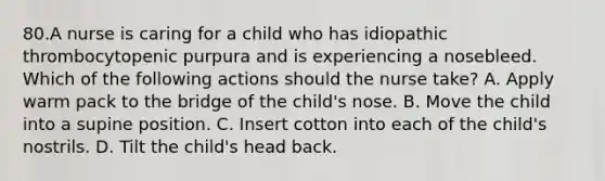 80.A nurse is caring for a child who has idiopathic thrombocytopenic purpura and is experiencing a nosebleed. Which of the following actions should the nurse take? A. Apply warm pack to the bridge of the child's nose. B. Move the child into a supine position. C. Insert cotton into each of the child's nostrils. D. Tilt the child's head back.