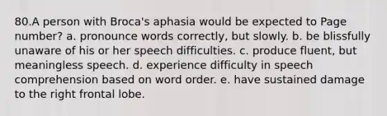 80.A person with Broca's aphasia would be expected to Page number? a. pronounce words correctly, but slowly. b. be blissfully unaware of his or her speech difficulties. c. produce fluent, but meaningless speech. d. experience difficulty in speech comprehension based on word order. e. have sustained damage to the right frontal lobe.