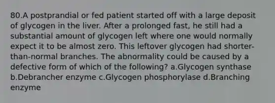 80.A postprandial or fed patient started off with a large deposit of glycogen in the liver. After a prolonged fast, he still had a substantial amount of glycogen left where one would normally expect it to be almost zero. This leftover glycogen had shorter-than-normal branches. The abnormality could be caused by a defective form of which of the following? a.Glycogen synthase b.Debrancher enzyme c.Glycogen phosphorylase d.Branching enzyme