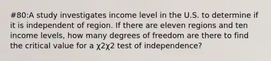 #80:A study investigates income level in the U.S. to determine if it is independent of region. If there are eleven regions and ten income levels, how many degrees of freedom are there to find the critical value for a χ2χ2 test of independence?