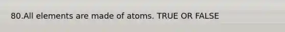 80.All elements are made of atoms. TRUE OR FALSE