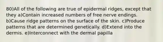 80)All of the following are true of epidermal ridges, except that they a)Contain increased numbers of free nerve endings. b)Cause ridge patterns on the surface of the skin. c)Produce patterns that are determined genetically. d)Extend into the dermis. e)Interconnect with the dermal papilla