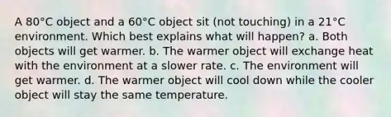 A 80°C object and a 60°C object sit (not touching) in a 21°C environment. Which best explains what will happen? a. Both objects will get warmer. b. The warmer object will exchange heat with the environment at a slower rate. c. The environment will get warmer. d. The warmer object will cool down while the cooler object will stay the same temperature.