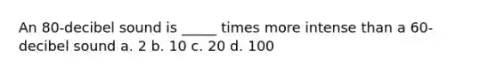 An 80-decibel sound is _____ times more intense than a 60-decibel sound a. 2 b. 10 c. 20 d. 100