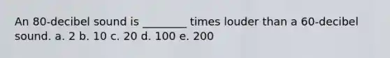 An 80-decibel sound is ________ times louder than a 60-decibel sound. a. 2 b. 10 c. 20 d. 100 e. 200