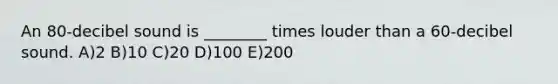 An 80-decibel sound is ________ times louder than a 60-decibel sound. A)2 B)10 C)20 D)100 E)200