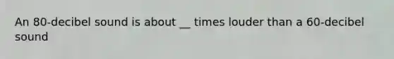 An 80-decibel sound is about __ times louder than a 60-decibel sound