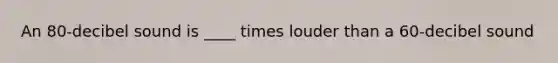 An 80-decibel sound is ____ times louder than a 60-decibel sound