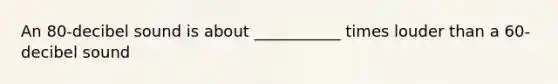 An 80-decibel sound is about ___________ times louder than a 60-decibel sound