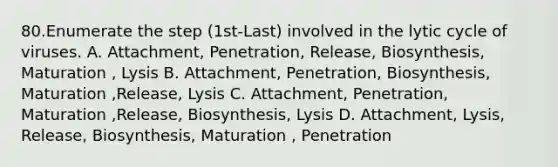 80.Enumerate the step (1st-Last) involved in the lytic cycle of viruses. A. Attachment, Penetration, Release, Biosynthesis, Maturation , Lysis B. Attachment, Penetration, Biosynthesis, Maturation ,Release, Lysis C. Attachment, Penetration, Maturation ,Release, Biosynthesis, Lysis D. Attachment, Lysis, Release, Biosynthesis, Maturation , Penetration