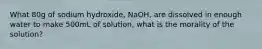 What 80g of sodium hydroxide, NaOH, are dissolved in enough water to make 500mL of solution, what is the morality of the solution?