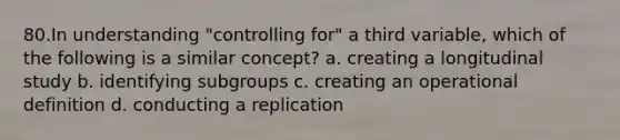 80.In understanding "controlling for" a third variable, which of the following is a similar concept? a. creating a longitudinal study b. identifying subgroups c. creating an operational definition d. conducting a replication