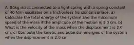 A .80kg mass connected to a light spring with a spring constant of 40 N/m oscillates on a frictionless horizontal surface. a) Calculate the total energy of the system and the maximum speed of the mass if the amplitude of the motion is 3.0 cm. b) What is the velocity of the mass when the displacement is 2.0 cm. c) Compute the kinetic and potential energies of the system when the displacement is 2.0 cm