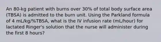 An 80-kg patient with burns over 30% of total body surface area (TBSA) is admitted to the burn unit. Using the Parkland formula of 4 mL/kg/%TBSA, what is the IV infusion rate (mL/hour) for lactated Ringer's solution that the nurse will administer during the first 8 hours?