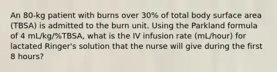 An 80-kg patient with burns over 30% of total body surface area (TBSA) is admitted to the burn unit. Using the Parkland formula of 4 mL/kg/%TBSA, what is the IV infusion rate (mL/hour) for lactated Ringer's solution that the nurse will give during the first 8 hours?