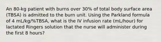 An 80-kg patient with burns over 30% of total body surface area (TBSA) is admitted to the burn unit. Using the Parkland formula of 4 mL/kg/%TBSA, what is the IV infusion rate (mL/hour) for lactated Ringers solution that the nurse will administer during the first 8 hours?