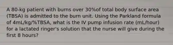 A 80-kg patient with burns over 30%of total body surface area (TBSA) is admitted to the burn unit. Using the Parkland formula of 4mL/kg/%TBSA, what is the IV pump infusion rate (mL/hour) for a lactated ringer's solution that the nurse will give during the first 8 hours?