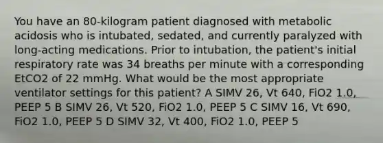 You have an 80-kilogram patient diagnosed with metabolic acidosis who is intubated, sedated, and currently paralyzed with long-acting medications. Prior to intubation, the patient's initial respiratory rate was 34 breaths per minute with a corresponding EtCO2 of 22 mmHg. What would be the most appropriate ventilator settings for this patient? A SIMV 26, Vt 640, FiO2 1.0, PEEP 5 B SIMV 26, Vt 520, FiO2 1.0, PEEP 5 C SIMV 16, Vt 690, FiO2 1.0, PEEP 5 D SIMV 32, Vt 400, FiO2 1.0, PEEP 5