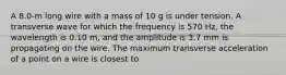 A 8.0-m long wire with a mass of 10 g is under tension. A transverse wave for which the frequency is 570 Hz, the wavelength is 0.10 m, and the amplitude is 3.7 mm is propagating on the wire. The maximum transverse acceleration of a point on a wire is closest to