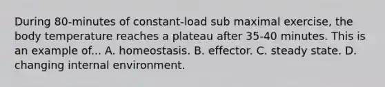 During 80-minutes of constant-load sub maximal exercise, the body temperature reaches a plateau after 35-40 minutes. This is an example of... A. homeostasis. B. effector. C. steady state. D. changing internal environment.