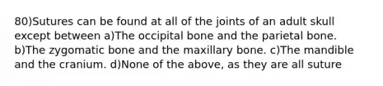 80)Sutures can be found at all of the joints of an adult skull except between a)The occipital bone and the parietal bone. b)The zygomatic bone and the maxillary bone. c)The mandible and the cranium. d)None of the above, as they are all suture