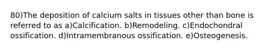 80)The deposition of calcium salts in tissues other than bone is referred to as a)Calcification. b)Remodeling. c)Endochondral ossification. d)Intramembranous ossification. e)Osteogenesis.