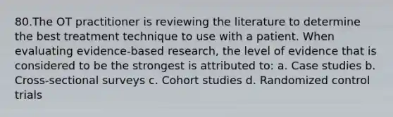 80.The OT practitioner is reviewing the literature to determine the best treatment technique to use with a patient. When evaluating evidence-based research, the level of evidence that is considered to be the strongest is attributed to: a. Case studies b. Cross-sectional surveys c. Cohort studies d. Randomized control trials