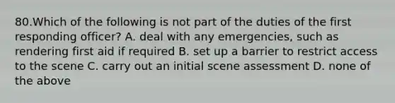 80.Which of the following is not part of the duties of the first responding officer? A. deal with any emergencies, such as rendering first aid if required B. set up a barrier to restrict access to the scene C. carry out an initial scene assessment D. none of the above