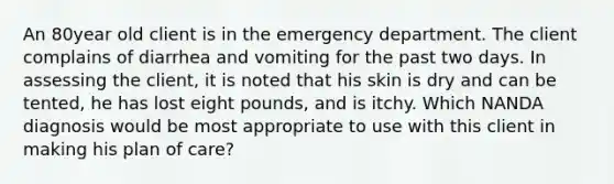 An 80year old client is in the emergency department. The client complains of diarrhea and vomiting for the past two days. In assessing the client, it is noted that his skin is dry and can be tented, he has lost eight pounds, and is itchy. Which NANDA diagnosis would be most appropriate to use with this client in making his plan of care?