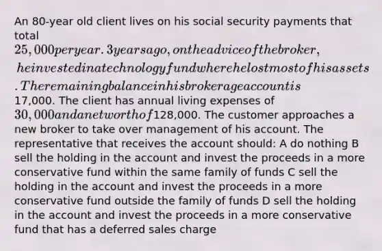 An 80-year old client lives on his social security payments that total 25,000 per year. 3 years ago, on the advice of the broker, he invested in a technology fund where he lost most of his assets. The remaining balance in his brokerage account is17,000. The client has annual living expenses of 30,000 and a net worth of128,000. The customer approaches a new broker to take over management of his account. The representative that receives the account should: A do nothing B sell the holding in the account and invest the proceeds in a more conservative fund within the same family of funds C sell the holding in the account and invest the proceeds in a more conservative fund outside the family of funds D sell the holding in the account and invest the proceeds in a more conservative fund that has a deferred sales charge