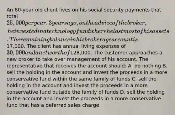 An 80-year old client lives on his social security payments that total 25,000 per year. 3 years ago, on the advice of the broker, he invested in a technology fund where he lost most of his assets. The remaining balance in his brokerage account is17,000. The client has annual living expenses of 30,000 and a net worth of128,000. The customer approaches a new broker to take over management of his account. The representative that receives the account should: A. do nothing B. sell the holding in the account and invest the proceeds in a more conservative fund within the same family of funds C. sell the holding in the account and invest the proceeds in a more conservative fund outside the family of funds D. sell the holding in the account and invest the proceeds in a more conservative fund that has a deferred sales charge