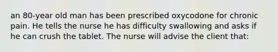 an 80-year old man has been prescribed oxycodone for chronic pain. He tells the nurse he has difficulty swallowing and asks if he can crush the tablet. The nurse will advise the client that: