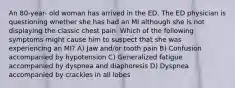 An 80-year- old woman has arrived in the ED. The ED physician is questioning whether she has had an MI although she is not displaying the classic chest pain. Which of the following symptoms might cause him to suspect that she was experiencing an MI? A) Jaw and/or tooth pain B) Confusion accompanied by hypotension C) Generalized fatigue accompanied by dyspnea and diaphoresis D) Dyspnea accompanied by crackles in all lobes