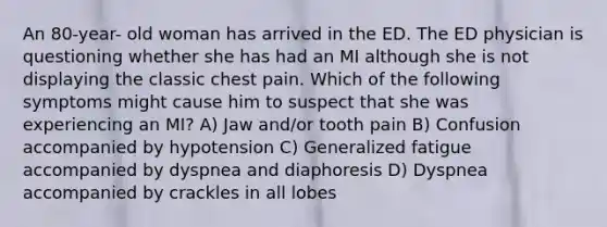 An 80-year- old woman has arrived in the ED. The ED physician is questioning whether she has had an MI although she is not displaying the classic chest pain. Which of the following symptoms might cause him to suspect that she was experiencing an MI? A) Jaw and/or tooth pain B) Confusion accompanied by hypotension C) Generalized fatigue accompanied by dyspnea and diaphoresis D) Dyspnea accompanied by crackles in all lobes